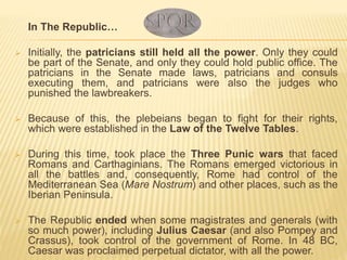 In The Republic…
 Initially, the patricians still held all the power. Only they could
be part of the Senate, and only they could hold public office. The
patricians in the Senate made laws, patricians and consuls
executing them, and patricians were also the judges who
punished the lawbreakers.
 Because of this, the plebeians began to fight for their rights,
which were established in the Law of the Twelve Tables.
 During this time, took place the Three Punic wars that faced
Romans and Carthaginians. The Romans emerged victorious in
all the battles and, consequently, Rome had control of the
Mediterranean Sea (Mare Nostrum) and other places, such as the
Iberian Peninsula.
 The Republic ended when some magistrates and generals (with
so much power), including Julius Caesar (and also Pompey and
Crassus), took control of the government of Rome. In 48 BC,
Caesar was proclaimed perpetual dictator, with all the power.
 