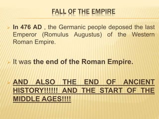 In 476 AD , the Germanic people deposed the last
Emperor (Romulus Augustus) of the Western
Roman Empire.
 It was the end of the Roman Empire.
 AND ALSO THE END OF ANCIENT
HISTORY!!!!!! AND THE START OF THE
MIDDLE AGES!!!!
FALL OF THE EMPIRE
 