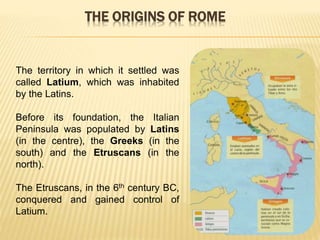 The territory in which it settled was
called Latium, which was inhabited
by the Latins.
Before its foundation, the Italian
Peninsula was populated by Latins
(in the centre), the Greeks (in the
south) and the Etruscans (in the
north).
The Etruscans, in the 6th century BC,
conquered and gained control of
Latium.
THE ORIGINS OF ROME
 