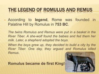 THE LEGEND OF ROMULUS AND REMUS
 According to legend, Rome was founded in
Palatine Hill by Romulus in 753 BC.
The twins Romulus and Remus were put in a basket in the
River Tiber. A she-wolf found the babies and fed them her
milk. Later, a shepherd adopted the boys.
When the boys grew up, they decided to build a city by the
River Tiber. One day, they argued and Romulus killed
Remus.
Romulus became de first King!
 
