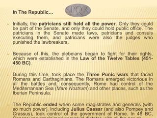 In The Republic…
 Initially, the patricians still held all the power. Only they could
be part of the Senate, and only they could hold public office. The
patricians in the Senate made laws, patricians and consuls
executing them, and patricians were also the judges who
punished the lawbreakers.
 Because of this, the plebeians began to fight for their rights,
which were established in the Law of the Twelve Tables (451-
450 BC).
 During this time, took place the Three Punic wars that faced
Romans and Carthaginians. The Romans emerged victorious in
all the battles and, consequently, Rome had control of the
Mediterranean Sea (Mare Nostrum) and other places, such as the
Iberian Peninsula.
 The Republic ended when some magistrates and generals (with
so much power), including Julius Caesar (and also Pompey and
Crassus), took control of the government of Rome. In 48 BC,
 