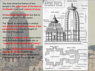 The most attractive feature of this
temple is the great tower of the Deul or
Sri Mandir richly built entirely of stone.
Its base measures 17m side but due to
projecting faces it is not square.
The “Bada” or lower storey is vertical
one-third of its height and above, it has
parabolic curve rising to a height of
38m from the ground.
Over it is a necking or beki above which
rests the melon shaped fluted disc or
“amal-sila” and crowned with “kalasa”.
The deep fluted ribs and miniature
replicas of the Deul, add to the
verticality of the soaring sikhara which
dominates over all the 65 temples.
 