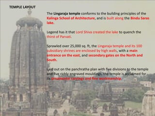 TEMPLE LAYOUT
The Lingaraja temple conforms to the building principles of the
Kalinga School of Architecture, and is built along the Bindu Saras
lake.
Legend has it that Lord Shiva created the lake to quench the
thirst of Parvati.
Sprawled over 25,000 sq. ft, the Lingaraja temple and its 100
subsidiary shrines are enclosed by high walls, with a main
entrance on the east, and secondary gates on the North and
South.
Laid out on the panchratha plan with five divisions to the temple
and five richly engraved mouldings, the temple is acclaimed for
its ornamental carvings and fine workmanship.
 
