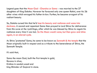 Legend goes that the Moon God - Chandra or Soma - was married to the 27
daughters of King Daksha. However he favoured only one queen Rohini, over his 26
other wives which enraged his father-in-law. Further, he became arrogant of his
radiant beauty.
So, Daksha cursed him that he'd lose his beauty and radiance and wane into
darkness. A scared and repentant Soma then prayed to Lord Shiva for deliverance
from this curse at the Jyotirlinga, after which he was blessed by Shiva to regain his
radiance every time it was lost. So the Moon would wane, but then grow and shine
again, in an eternal cycle.
As Shiva 'protected' Soma, he came to be known as Somnath & the temple that the
Moon originally built in respect and as a tribute to the benevolence of Shiva, the
Somnath Temple.
It's said that,
Soma the moon God, built the first temple in gold,
Ravana in silver,
Krishna in sandal-wood and
king Bhimdev of Gujarat in stone.
 