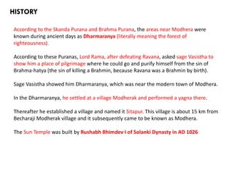 HISTORY
According to the Skanda Purana and Brahma Purana, the areas near Modhera were
known during ancient days as Dharmaranya (literally meaning the forest of
righteousness).
According to these Puranas, Lord Rama, after defeating Ravana, asked sage Vasistha to
show him a place of pilgrimage where he could go and purify himself from the sin of
Brahma-hatya (the sin of killing a Brahmin, because Ravana was a Brahmin by birth).
Sage Vasistha showed him Dharmaranya, which was near the modern town of Modhera.
In the Dharmaranya, he settled at a village Modherak and performed a yagna there.
Thereafter he established a village and named it Sitapur. This village is about 15 km from
Becharaji Modherak village and it subsequently came to be known as Modhera.
The Sun Temple was built by Rushabh Bhimdev I of Solanki Dynasty in AD 1026
 