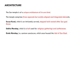 The Sun temple is of a unique architecture of its own kind.
The temple comprises three separate but axially-aligned and integrated elements.
Surya Kund, which is an intricately carved, stepped tank named after Sun god
Surya.
Sabha Mandap, which is a hall used for religious gatherings and conferences.
Guda Mandap, i.e. sanctum sanctorum, which once housed the idol of Sun God.
ARCHITECTURE
 