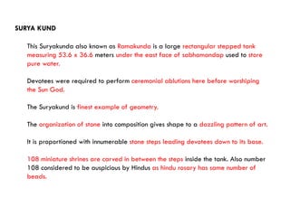 This Suryakunda also known as Ramakunda is a large rectangular stepped tank
measuring 53.6 x 36.6 meters under the east face of sabhamandap used to store
pure water.
Devotees were required to perform ceremonial ablutions here before worshiping
the Sun God.
The Suryakund is finest example of geometry.
The organization of stone into composition gives shape to a dazzling pattern of art.
It is proportioned with innumerable stone steps leading devotees down to its base.
108 miniature shrines are carved in between the steps inside the tank. Also number
108 considered to be auspicious by Hindus as hindu rosary has same number of
beads.
SURYA KUND
 