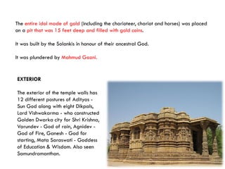 The entire idol made of gold (including the charioteer, chariot and horses) was placed
on a pit that was 15 feet deep and filled with gold coins.
It was built by the Solankis in honour of their ancestral God.
It was plundered by Mahmud Gazni.
EXTERIOR
The exterior of the temple walls has
12 different postures of Adityas -
Sun God along with eight Dikpals,
Lord Vishwakarma - who constructed
Golden Dwarka city for Shri Krishna,
Varundev - God of rain, Agnidev -
God of Fire, Ganesh - God for
starting, Mata Saraswati - Goddess
of Education & Wisdom. Also seen
Samundramanthan.
 