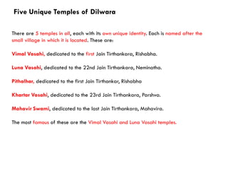 Five Unique Temples of Dilwara
There are 5 temples in all, each with its own unique identity. Each is named after the
small village in which it is located. These are:
Vimal Vasahi, dedicated to the first Jain Tirthankara, Rishabha.
Luna Vasahi, dedicated to the 22nd Jain Tirthankara, Neminatha.
Pithalhar, dedicated to the first Jain Tirthankar, Rishabha
Khartar Vasahi, dedicated to the 23rd Jain Tirthankara, Parshva.
Mahavir Swami, dedicated to the last Jain Tirthankara, Mahavira.
The most famous of these are the Vimal Vasahi and Luna Vasahi temples.
 