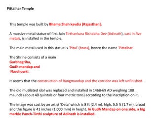 This temple was built by Bhama Shah kavdia [Rajasthan].
A massive metal statue of first Jain Tirthankara Rishabha Dev (Adinath), cast in five
metals, is installed in the temple.
The main metal used in this statue is 'Pital' (brass), hence the name 'Pittalhar'.
The Shrine consists of a main
Garbhagriha,
Gudh mandap and
Navchowki.
It seems that the construction of Rangmandap and the corridor was left unfinished.
The old mutilated idol was replaced and installed in 1468-69 AD weighing 108
maunds (about 40 quintals or four metric tons) according to the inscription on it.
The image was cast by an artist 'Deta' which is 8 ft (2.4 m). high, 5.5 ft (1.7 m). broad
and the figure is 41 inches (1,000 mm) in height. In Gudh Mandap on one side, a big
marble Panch-Tirthi sculpture of Adinath is installed.
Pittalhar Temple
 