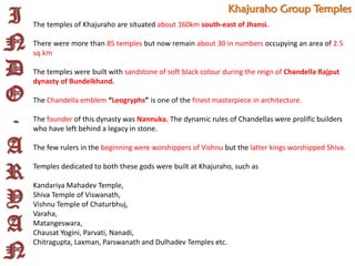 I
N
D
O
-
A
R
Y
A
N
Khajuraho Group Temples
The temples of Khajuraho are situated about 160km south-east of Jhansi.
There were more than 85 temples but now remain about 30 in numbers occupying an area of 2.5
sq.km
The temples were built with sandstone of soft black colour during the reign of Chandella Rajput
dynasty of Bundelkhand.
The Chandella emblem “Leogryphs” is one of the finest masterpiece in architecture.
The founder of this dynasty was Nannuka. The dynamic rules of Chandellas were prolific builders
who have left behind a legacy in stone.
The few rulers in the beginning were worshippers of Vishnu but the latter kings worshipped Shiva.
Temples dedicated to both these gods were built at Khajuraho, such as
Kandariya Mahadev Temple,
Shiva Temple of Viswanath,
Vishnu Temple of Chaturbhuj,
Varaha,
Matangeswara,
Chausat Yogini, Parvati, Nanadi,
Chitragupta, Laxman, Parswanath and Dulhadev Temples etc.
 