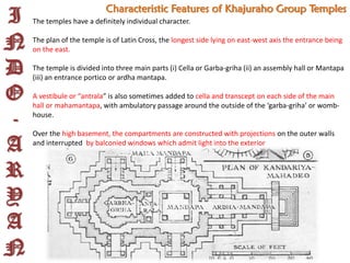 I
N
D
O
-
A
R
Y
A
N
Characteristic Features of Khajuraho Group Temples
The temples have a definitely individual character.
The plan of the temple is of Latin Cross, the longest side lying on east-west axis the entrance being
on the east.
The temple is divided into three main parts (i) Cella or Garba-griha (ii) an assembly hall or Mantapa
(iii) an entrance portico or ardha mantapa.
A vestibule or “antrala” is also sometimes added to cella and transcept on each side of the main
hall or mahamantapa, with ambulatory passage around the outside of the ‘garba-griha’ or womb-
house.
Over the high basement, the compartments are constructed with projections on the outer walls
and interrupted by balconied windows which admit light into the exterior
 