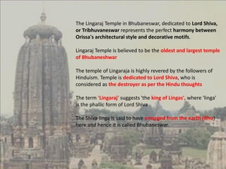The Lingaraj Temple in Bhubaneswar, dedicated to Lord Shiva,
or Tribhuvaneswar represents the perfect harmony between
Orissa's architectural style and decorative motifs.
Lingaraj Temple is believed to be the oldest and largest temple
of Bhubaneshwar
The temple of Lingaraja is highly revered by the followers of
Hinduism. Temple is dedicated to Lord Shiva, who is
considered as the destroyer as per the Hindu thoughts
The term 'Lingaraj' suggests 'the king of Lingas', where 'linga'
is the phallic form of Lord Shiva
The Shiva linga is said to have emerged from the earth (Bhu)
here and hence it is called Bhubaneswar.
 