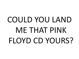 COULD YOU LAND
ME THAT PINK
FLOYD CD YOURS?
 