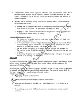  Efflorescence: It is the whitish crystalline substance which appears on the surface due to
presence of salts in plaster making materials. It affects the adhesion of paint with wall
surface. Efflorescence can be removed to some extent by dry brushing and washing the
surface repeatedly.
 Flaking: It is the formation of very loose mass of plastered surface, due to poor bond
between successive coats.
 Peeling: It is the complete dislocation of some portion of plastered surface, resulting
in the formation of a patch. This also results from imperfect bond.
 Popping: It is the formation of conical hole in the plastered surface due to presence
of some particles which expand on setting.
Method of plastering (general)
 The plaster may be applied in one or more coats, but the thickness of a single coat
should not exceed 12 mm.
 In the case of inferior or cheaper type of construction, the plaster may usually be one
coat. For ordinary type of construction, the plaster is usually applied in two coats,
whereas for superior type of works it is applied in three coats.
 The final setting coat should not be applied until the previous coat is almost dry.
 The previous surface should be scratched or roughened before applying the next coat
of plaster.
 In plastering, the plaster mix is either applied by throwing it with great force against
the walls or by pressing it on the surface.
Pointing
•It is the art of finishing the mortar joints in exposed brick or stone masonry with suitable cement
or lime mortar, in order to protect the joints from weather effects and also to improve the
appearance of building structure.
•Often an entire wall, or even a whole structure, is pointed because defective points cannot easily
be detected, and adjacent joints may also be in need of repair. The mortar is packed tightly in
thin layers and tooled to a smooth, concave, finished surface.
Functions of pointing:
 Maintaining the joints of the structures.
 Pointing being cheap can be adopted in places of low rainfall.
 Where the natural beauty of materials, viz., stone blocks, bricks etc, is desired to be
exhibited.
 Gives resisting power to the bricks and stones used in construction towards weather
conditions.
 