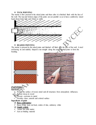  TUCK POINTING
The mortar is first pressed in the raked joints and there after it is finished flush with the face of
the wall. The top and bottom edges of the joints are cut parallel so as to have a uniformly raised
band about 6mm high and 10mm in width.
 BEADED POINTING
The mortar is pressed in the raked joints and finished off flush with the face of the wall. A steel
rod having its end suitably shaped is run straight along the centre line of joints to form the
beading.
PAINTING:
functions
• Protect the surface of wood, metal and all structures from atmospheric influences.
• Prevent decay in wood
• Prevent corrosion in metal
• Provides clean ,smooth and colored surface
Ingredients of paint
 Base- solid matter
 Bases-White lead, red lead, oxides of zinc, antimony white
 Liquid vehicle
 carries the solid matter
 Acts as binding material
 