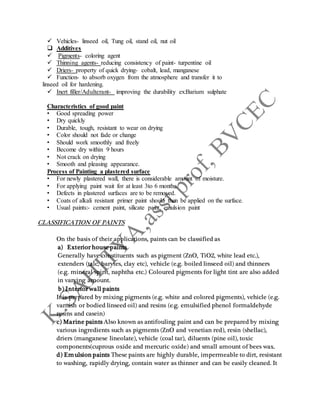  Vehicles- linseed oil, Tung oil, stand oil, nut oil
 Additives
 Pigments- coloring agent
 Thinning agents- reducing consistency of paint- turpentine oil
 Driers- property of quick drying- cobalt, lead, manganese
 Function- to absorb oxygen from the atmosphere and transfer it to
linseed oil for hardening.
 Inert filler/Adulterant- improving the durability ex:Barium sulphate
Characteristics of good paint
• Good spreading power
• Dry quickly
• Durable, tough, resistant to wear on drying
• Color should not fade or change
• Should work smoothly and freely
• Become dry within 9 hours
• Not crack on drying
• Smooth and pleasing appearance.
Process of Painting a plastered surface
• For newly plastered wall, there is considerable amount of moisture.
• For applying paint wait for at least 3to 6 months.
• Defects in plastered surfaces are to be removed.
• Coats of alkali resistant primer paint should then be applied on the surface.
• Usual paints:- cement paint, silicate paint, emulsion paint
CLASSIFICATION OF PAINTS
On the basis of their applications, paints can be classified as
a) Exterior house paints
Generally have constituents such as pigment (ZnO, TiO2, white lead etc.),
extenders (talc, barytes, clay etc), vehicle (e.g. boiled linseed oil) and thinners
(e.g. mineral spirit, naphtha etc.) Coloured pigments for light tint are also added
in varying amount.
b) Interior wall paints
It is prepared by mixing pigments (e.g. white and colored pigments), vehicle (e.g.
varnish or bodied linseed oil) and resins (e.g. emulsified phenol formaldehyde
resins and casein)
c) Marine paints Also known as antifouling paint and can be prepared by mixing
various ingredients such as pigments (ZnO and venetian red), resin (shellac),
driers (manganese lineolate), vehicle (coal tar), diluents (pine oil), toxic
components(cuprous oxide and mercuric oxide) and small amount of bees wax.
d) Emulsion paints These paints are highly durable, impermeable to dirt, resistant
to washing, rapidly drying, contain water as thinner and can be easily cleaned. It
 