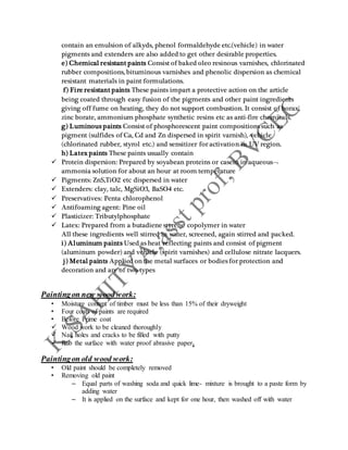 contain an emulsion of alkyds, phenol formaldehyde etc.(vehicle) in water
pigments and extenders are also added to get other desirable properties.
e) Chemical resistant paints Consist of baked oleo resinous varnishes, chlorinated
rubber compositions, bituminous varnishes and phenolic dispersion as chemical
resistant materials in paint formulations.
f) Fire resistant paints These paints impart a protective action on the article
being coated through easy fusion of the pigments and other paint ingredients
giving off fume on heating, they do not support combustion. It consist of borax,
zinc borate, ammonium phosphate synthetic resins etc as anti-fire chemicals.
g) Luminous paints Consist of phosphorescent paint compositions such as
pigment (sulfides of Ca, Cd and Zn dispersed in spirit varnish), vehicle
(chlorinated rubber, styrol etc.) and sensitizer for activation in UV region.
h) Latex paints These paints usually contain
 Protein dispersion: Prepared by soyabean proteins or casein in aqueous
ammonia solution for about an hour at room temperature
 Pigments: ZnS,TiO2 etc dispersed in water
 Extenders: clay, talc, MgSiO3, BaSO4 etc.
 Preservatives: Penta chlorophenol
 Antifoaming agent: Pine oil
 Plasticizer: Tributylphosphate
 Latex: Prepared from a butadiene styrene copolymer in water
All these ingredients well stirred in water, screened, again stirred and packed.
i) Aluminum paints Used as heat reflecting paints and consist of pigment
(aluminum powder) and vehicle (spirit varnishes) and cellulose nitrate lacquers.
j) Metal paints Applied on the metal surfaces or bodies for protection and
decoration and are of two types
Paintingon new wood work:
• Moisture content of timber must be less than 15% of their dryweight
• Four coats of paints are required
• Before Prime coat
 Wood work to be cleaned thoroughly
 Nail holes and cracks to be filled with putty
 Rub the surface with water proof abrasive paper.
Paintingon old wood work:
• Old paint should be completely removed
• Removing old paint
– Equal parts of washing soda and quick lime- mixture is brought to a paste form by
adding water
– It is applied on the surface and kept for one hour, then washed off with water
 