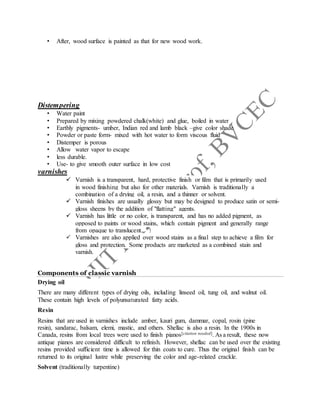 • After, wood surface is painted as that for new wood work.
Distempering
• Water paint
• Prepared by mixing powdered chalk(white) and glue, boiled in water
• Earthly pigments- umber, Indian red and lamb black –give color shade
• Powder or paste form- mixed with hot water to form viscous fluid
• Distemper is porous
• Allow water vapor to escape
• less durable.
• Use- to give smooth outer surface in low cost
varnishes
 Varnish is a transparent, hard, protective finish or film that is primarily used
in wood finishing but also for other materials. Varnish is traditionally a
combination of a drying oil, a resin, and a thinner or solvent.
 Varnish finishes are usually glossy but may be designed to produce satin or semi-
gloss sheens by the addition of "flatting" agents.
 Varnish has little or no color, is transparent, and has no added pigment, as
opposed to paints or wood stains, which contain pigment and generally range
from opaque to translucent.
 Varnishes are also applied over wood stains as a final step to achieve a film for
gloss and protection. Some products are marketed as a combined stain and
varnish.
Components of classic varnish
Drying oil
There are many different types of drying oils, including linseed oil, tung oil, and walnut oil.
These contain high levels of polyunsaturated fatty acids.
Resin
Resins that are used in varnishes include amber, kauri gum, dammar, copal, rosin (pine
resin), sandarac, balsam, elemi, mastic, and others. Shellac is also a resin. In the 1900s in
Canada, resins from local trees were used to finish pianos[citation needed]. As a result, these now
antique pianos are considered difficult to refinish. However, shellac can be used over the existing
resins provided sufficient time is allowed for thin coats to cure. Thus the original finish can be
returned to its original lustre while preserving the color and age-related crackle.
Solvent (traditionally turpentine)
 
