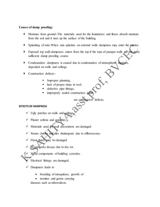 Causes of damp proofing:
 Moisture from ground:-The materials used for the foundation and floors absorb moisture
from the soil and it rises up the surface of the building,
 Splashing of rain:-When rain splashes on external walls dampness may enter the interior.
 Exposed top wall:-dampness enters from the top if the tops of parapet walls are not given
sufficient damp proofing course.
 Condensation: dampness is caused due to condensation of atmospheric moisture,
deposited on walls and ceilings.
 Construction defects:-
 Improper planning,
 lack of proper slope in roof,
 defective pipe fittings,
 improperly sealed construction joints
are constructive defects.
EFFECTS OF DAMPNESS
 Ugly patches on walls and ceilings.
 Plaster softens and crumbles.
 Materials used for wall decorations are damaged.
 Stones ,bricks and tiles disintegrate due to efflorescence.
 Floor finish may be damaged
 Woodworks decays due to dry rot.
 Metal components of building corrodes.
 Electrical fittings are damaged,
 Dampness leads to
 breeding of mosquitoes, growth of
 termites and germs carrying
diseases such as tuberculosis,
 