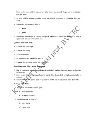 Form workI is an artificial support provided below and around the precast or cast insitue
concrete work
 Its is an artificial support provided below and around the precast or cast insitue concrete
work.
 Formwork is commonly made of
o Steel
o wood
 Formwork construction & casting is of prime importance in concrete industry. It share a
significant amount of concrete cost.
Qualities of a form work
 It should be water tight
 It should be strong
 It can be reusable
 Its contact surface should be uniform
 It should be according to the size of member
Some important things about form work
 Due to continuous use wooden planks & steel plates surfaces become uneven and require
maintenance.
 For wooden formwork use cardboard or plastic fiber board. Bolt hole places must also be
repaired.
 For steel formwork plates must be leveled by mallet and loose corners must be welded.
Types of form works
 Formwork are mainly of two types
 Steel formwork
 Wooden formwork
 Steel formwork is made of
 steel sheets
 Angle Iron
 