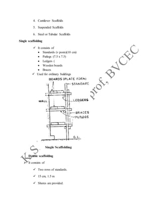 4. Cantilever Scaffolds
5. Suspended Scaffolds
6. Steel or Tubular Scaffolds
Single scaffolding
 It consists of
 Standards (v posts)(10 cm)
 Putlogs (7.5 x 7.5)
 Ledgers (
 Wooden boards
 Braces
 Used for ordinary buildings
Double scaffolding
 It consists of
 Two rows of standards.
 15 cm, 1.5 m
 Shores are provided.
 