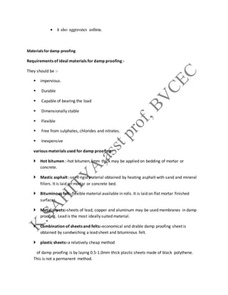  it also aggravates asthma.
Materialsfor damp proofing
Requirements of ideal materials for damp proofing:-
They should be :-
 impervious.
 Durable
 Capable of bearing the load
 Dimensionally stable
 Flexible
 Free from sulphates, chlorides and nitrates.
 Inexpensive
various materials used for damp proofing:
 Hot bitumen :-hot bitumen,3mm thick may be applied on bedding of mortar or
concrete.
 Mastic asphalt:-semi rigid material obtained by heating asphalt with sand and mineral
fillers. It is laid on mortar or concrete bed.
 Bituminous felt:-flexible material available in rolls. It is laid on flat mortar finished
surfaces.
 Metal sheets:-sheets of lead, copper and aluminum may be used membranes in damp
proofing. Lead is the most ideally suited material.
 Combination of sheets and felts:-economical and drable damp proofing sheet is
obtained by sandwiching a lead sheet and bituminous felt.
 plastic sheets:-a relatively cheap method
of damp proofing is by laying 0.5-1.0mm thick plastic sheets made of black polythene.
This is not a permanent method.
 