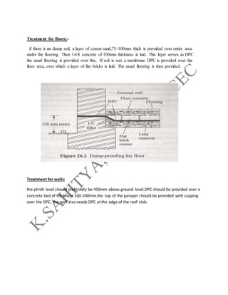 Treatment for floors:-
if there is no damp soil, a layer of coarse sand,75-100mm thick is provided over entire area
under the flooring. Then 1:4:8 concrete of 100mm thickness is laid. This layer serves as DPC.
the usual flooring is provided over this, If soil is wet, a membrane DPC is provided over the
floor area, over which a layer of flat bricks is laid. The usual flooring is then provided.
Treatment for walls:
the plinth level should preferably be 450mm above ground level.DPC should be provided over a
concrete bed of thickness 100-200mm.the top of the parapet should be provided with capping
over the DPC. the wall also needs DPC at the edge of the roof slab.
 