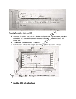 Providing foundation drains and DPC:-
 to release hydrostatic pressure,trenches are made all around the building and filled with
gravels etc. such trenches may also be required in buildings if the water table is at a
higher level.
 The trenches lead the water to a catch drain.
 Horizontal and vertical DPCs are provided in the walls and foundation concrete.
 Providing RCC raft and wall slab:-
 