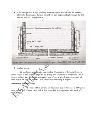  if the water pressure is high, providing a drainage system will not solve the problem
effectively. In such cases the floor slab and wall may be prepared right through the RCC
structure and DPC is applied on it.
 Asphalt tanking:-
It is also known as membrane waterproofing. Construction of horizontal layers :a
leveled course of mass concrete is laid for the flooring area ,over which a 30 mm thick DPC in
form of asphaltic layer is provided a protective layer of cement screed, concrete or a layer of
brick work is laid over the asphaltic layer, after which the flooring is prepared.
construction of vertical face:-
A vertical DPC is provided on the external face of the wall. The DPC consist
of an asphalt layer of about 20mm built in three coats. This is then protected with a wall of ½
brick thickness.
 