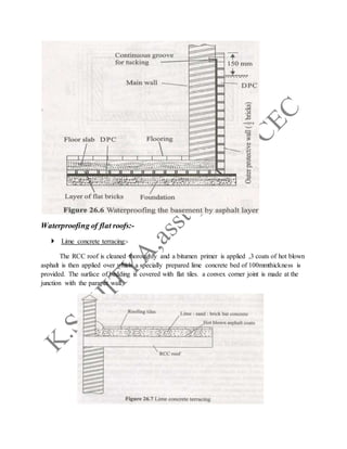 Waterproofing of flat roofs:-
 Lime concrete terracing:-
The RCC roof is cleaned thoroughly and a bitumen primer is applied ,3 coats of hot blown
asphalt is then applied over which a specially prepared lime concrete bed of 100mmthickness is
provided. The surface of bedding is covered with flat tiles. a convex corner joint is made at the
junction with the parapet wall.
 