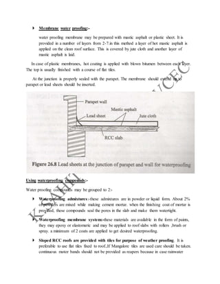  Membrane water proofing:-
water proofing membrane may be prepared with mastic asphalt or plastic sheet. It is
provided in a number of layers from 2-7.in this method a layer of hot mastic asphalt is
applied on the clean roof surface. This is covered by jute cloth and another layer of
mastic asphalt is laid.
In case of plastic membranes, hot coating is applied with blown bitumen between each layer.
The top is usually finished with a course of flat tiles.
At the junction is properly sealed with the parapet. The membrane should extend up to
parapet or lead sheets should be inserted.
Using waterproofing compounds:-
Water proofing compounds may be grouped to 2:-
 Waterproofing admixtures:-these admixtures are in powder or liquid form. About 2%
of powders are mixed while making cement mortar. when the finishing coat of mortar is
provided, these compounds seal the pores in the slab and make them watertight.
 Waterproofing membrane system:-these materials are available in the form of paints,
they may epoxy or elastomeric and may be applied to roof slabs with rollers ,brush or
spray. a minimum of 2 coats are applied to get desired waterproofing.
 Sloped RCC roofs are provided with tiles for purpose of weather proofing. It is
preferable to use flat tiles fixed to roof.,If Mangalore tiles are used care should be taken.
continuous motor bands should not be provided as reapers because in case rainwater
 