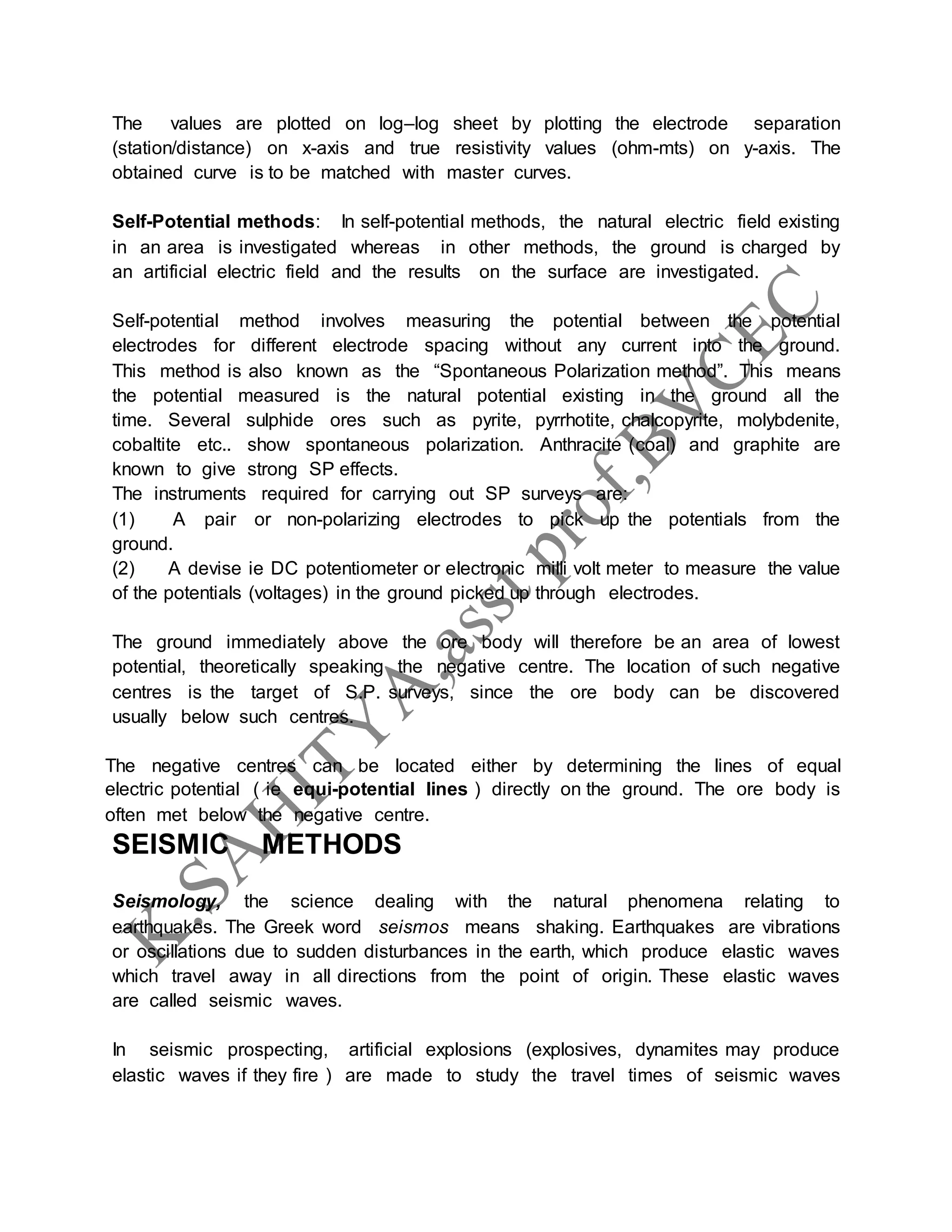 The values are plotted on log–log sheet by plotting the electrode separation
(station/distance) on x-axis and true resistivity values (ohm-mts) on y-axis. The
obtained curve is to be matched with master curves.
Self-Potential methods: In self-potential methods, the natural electric field existing
in an area is investigated whereas in other methods, the ground is charged by
an artificial electric field and the results on the surface are investigated.
Self-potential method involves measuring the potential between the potential
electrodes for different electrode spacing without any current into the ground.
This method is also known as the “Spontaneous Polarization method”. This means
the potential measured is the natural potential existing in the ground all the
time. Several sulphide ores such as pyrite, pyrrhotite, chalcopyrite, molybdenite,
cobaltite etc.. show spontaneous polarization. Anthracite (coal) and graphite are
known to give strong SP effects.
The instruments required for carrying out SP surveys are:
(1) A pair or non-polarizing electrodes to pick up the potentials from the
ground.
(2) A devise ie DC potentiometer or electronic milli volt meter to measure the value
of the potentials (voltages) in the ground picked up through electrodes.
The ground immediately above the ore body will therefore be an area of lowest
potential, theoretically speaking the negative centre. The location of such negative
centres is the target of S.P. surveys, since the ore body can be discovered
usually below such centres.
The negative centres can be located either by determining the lines of equal
electric potential ( ie equi-potential lines ) directly on the ground. The ore body is
often met below the negative centre.
SEISMIC METHODS
Seismology, the science dealing with the natural phenomena relating to
earthquakes. The Greek word seismos means shaking. Earthquakes are vibrations
or oscillations due to sudden disturbances in the earth, which produce elastic waves
which travel away in all directions from the point of origin. These elastic waves
are called seismic waves.
In seismic prospecting, artificial explosions (explosives, dynamites may produce
elastic waves if they fire ) are made to study the travel times of seismic waves
 