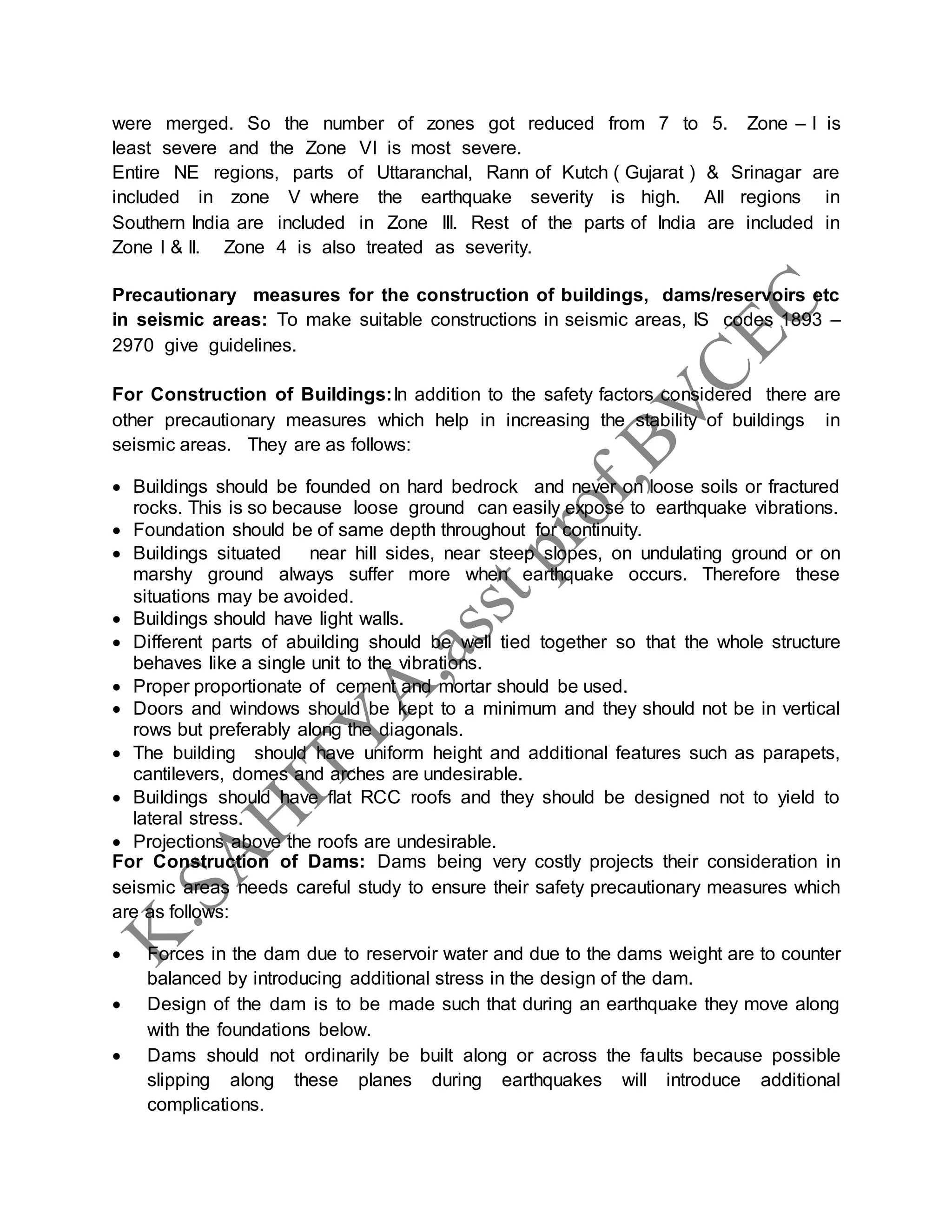 were merged. So the number of zones got reduced from 7 to 5. Zone – I is
least severe and the Zone VI is most severe.
Entire NE regions, parts of Uttaranchal, Rann of Kutch ( Gujarat ) & Srinagar are
included in zone V where the earthquake severity is high. All regions in
Southern India are included in Zone III. Rest of the parts of India are included in
Zone I & II. Zone 4 is also treated as severity.
Precautionary measures for the construction of buildings, dams/reservoirs etc
in seismic areas: To make suitable constructions in seismic areas, IS codes 1893 –
2970 give guidelines.
For Construction of Buildings:In addition to the safety factors considered there are
other precautionary measures which help in increasing the stability of buildings in
seismic areas. They are as follows:
 Buildings should be founded on hard bedrock and never on loose soils or fractured
rocks. This is so because loose ground can easily expose to earthquake vibrations.
 Foundation should be of same depth throughout for continuity.
 Buildings situated near hill sides, near steep slopes, on undulating ground or on
marshy ground always suffer more when earthquake occurs. Therefore these
situations may be avoided.
 Buildings should have light walls.
 Different parts of abuilding should be well tied together so that the whole structure
behaves like a single unit to the vibrations.
 Proper proportionate of cement and mortar should be used.
 Doors and windows should be kept to a minimum and they should not be in vertical
rows but preferably along the diagonals.
 The building should have uniform height and additional features such as parapets,
cantilevers, domes and arches are undesirable.
 Buildings should have flat RCC roofs and they should be designed not to yield to
lateral stress.
 Projections above the roofs are undesirable.
For Construction of Dams: Dams being very costly projects their consideration in
seismic areas needs careful study to ensure their safety precautionary measures which
are as follows:
 Forces in the dam due to reservoir water and due to the dams weight are to counter
balanced by introducing additional stress in the design of the dam.
 Design of the dam is to be made such that during an earthquake they move along
with the foundations below.
 Dams should not ordinarily be built along or across the faults because possible
slipping along these planes during earthquakes will introduce additional
complications.
 