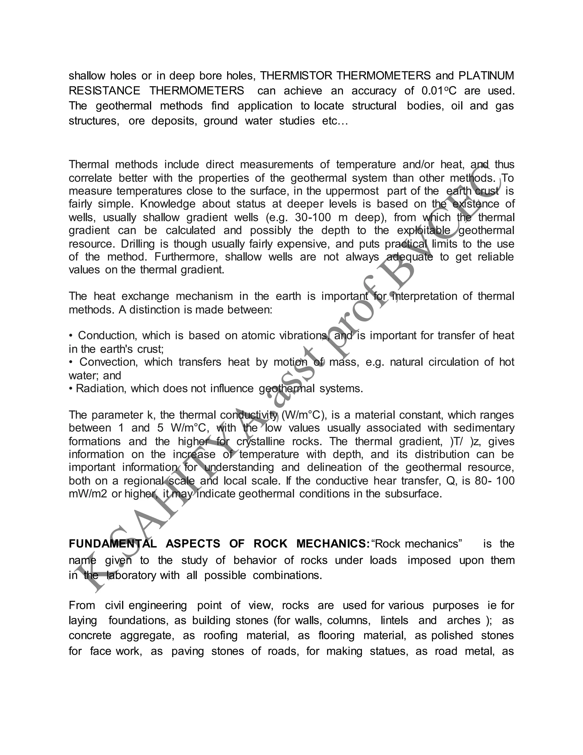 shallow holes or in deep bore holes, THERMISTOR THERMOMETERS and PLATINUM
RESISTANCE THERMOMETERS can achieve an accuracy of 0.01oC are used.
The geothermal methods find application to locate structural bodies, oil and gas
structures, ore deposits, ground water studies etc…
Thermal methods include direct measurements of temperature and/or heat, and thus
correlate better with the properties of the geothermal system than other methods. To
measure temperatures close to the surface, in the uppermost part of the earth crust is
fairly simple. Knowledge about status at deeper levels is based on the existence of
wells, usually shallow gradient wells (e.g. 30-100 m deep), from which the thermal
gradient can be calculated and possibly the depth to the exploitable geothermal
resource. Drilling is though usually fairly expensive, and puts practical limits to the use
of the method. Furthermore, shallow wells are not always adequate to get reliable
values on the thermal gradient.
The heat exchange mechanism in the earth is important for interpretation of thermal
methods. A distinction is made between:
• Conduction, which is based on atomic vibrations, and is important for transfer of heat
in the earth's crust;
• Convection, which transfers heat by motion of mass, e.g. natural circulation of hot
water; and
• Radiation, which does not influence geothermal systems.
The parameter k, the thermal conductivity (W/m°C), is a material constant, which ranges
between 1 and 5 W/m°C, with the low values usually associated with sedimentary
formations and the higher for crystalline rocks. The thermal gradient, )T/ )z, gives
information on the increase of temperature with depth, and its distribution can be
important information for understanding and delineation of the geothermal resource,
both on a regional scale and local scale. If the conductive hear transfer, Q, is 80- 100
mW/m2 or higher, it may indicate geothermal conditions in the subsurface.
FUNDAMENTAL ASPECTS OF ROCK MECHANICS:“Rock mechanics” is the
name given to the study of behavior of rocks under loads imposed upon them
in the laboratory with all possible combinations.
From civil engineering point of view, rocks are used for various purposes ie for
laying foundations, as building stones (for walls, columns, lintels and arches ); as
concrete aggregate, as roofing material, as flooring material, as polished stones
for face work, as paving stones of roads, for making statues, as road metal, as
 