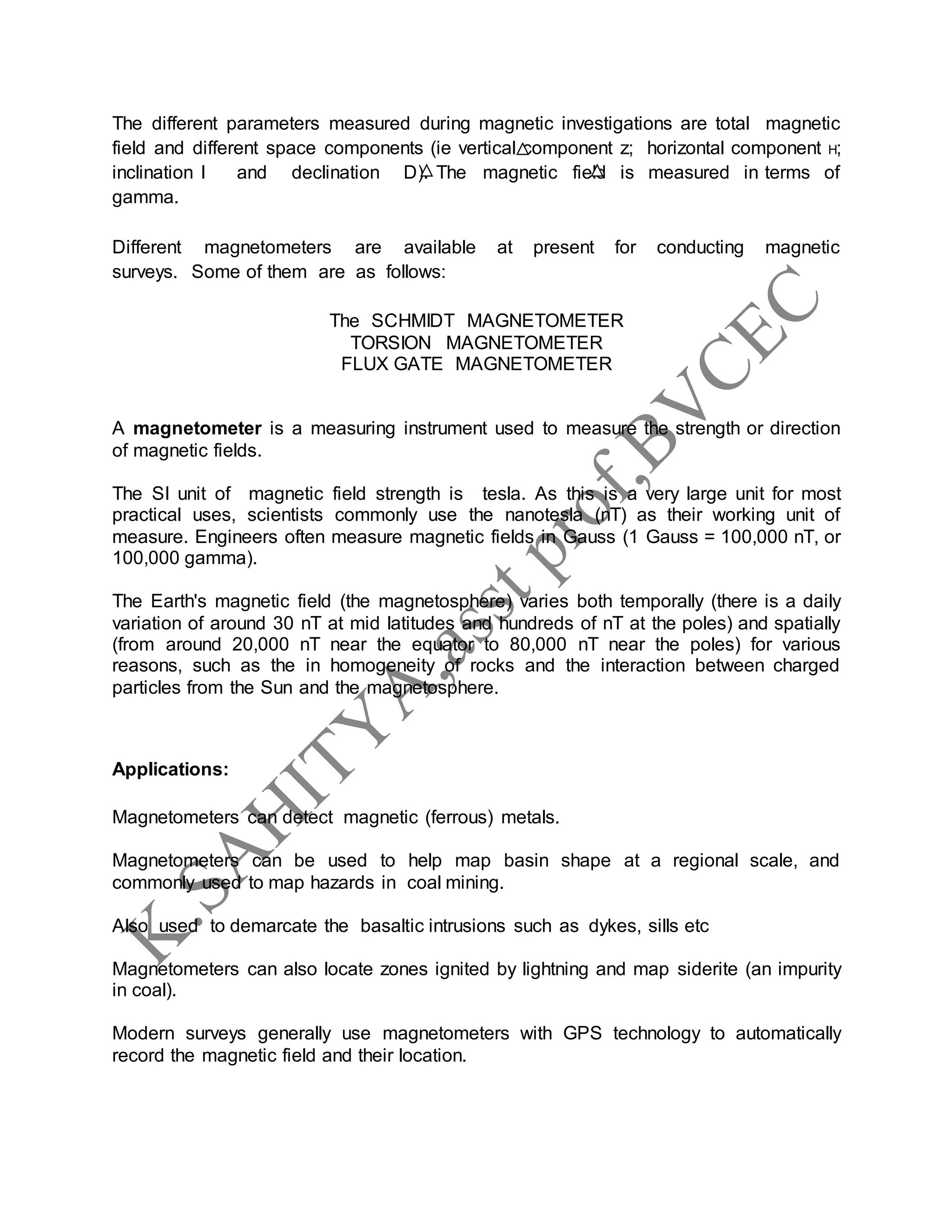 The different parameters measured during magnetic investigations are total magnetic
field and different space components (ie vertical component z; horizontal component H;
inclination I and declination D). The magnetic field is measured in terms of
gamma.
Different magnetometers are available at present for conducting magnetic
surveys. Some of them are as follows:
The SCHMIDT MAGNETOMETER
TORSION MAGNETOMETER
FLUX GATE MAGNETOMETER
A magnetometer is a measuring instrument used to measure the strength or direction
of magnetic fields.
The SI unit of magnetic field strength is tesla. As this is a very large unit for most
practical uses, scientists commonly use the nanotesla (nT) as their working unit of
measure. Engineers often measure magnetic fields in Gauss (1 Gauss = 100,000 nT, or
100,000 gamma).
The Earth's magnetic field (the magnetosphere) varies both temporally (there is a daily
variation of around 30 nT at mid latitudes and hundreds of nT at the poles) and spatially
(from around 20,000 nT near the equator to 80,000 nT near the poles) for various
reasons, such as the in homogeneity of rocks and the interaction between charged
particles from the Sun and the magnetosphere.
Applications:
Magnetometers can detect magnetic (ferrous) metals.
Magnetometers can be used to help map basin shape at a regional scale, and
commonly used to map hazards in coal mining.
Also used to demarcate the basaltic intrusions such as dykes, sills etc
Magnetometers can also locate zones ignited by lightning and map siderite (an impurity
in coal).
Modern surveys generally use magnetometers with GPS technology to automatically
record the magnetic field and their location.
 