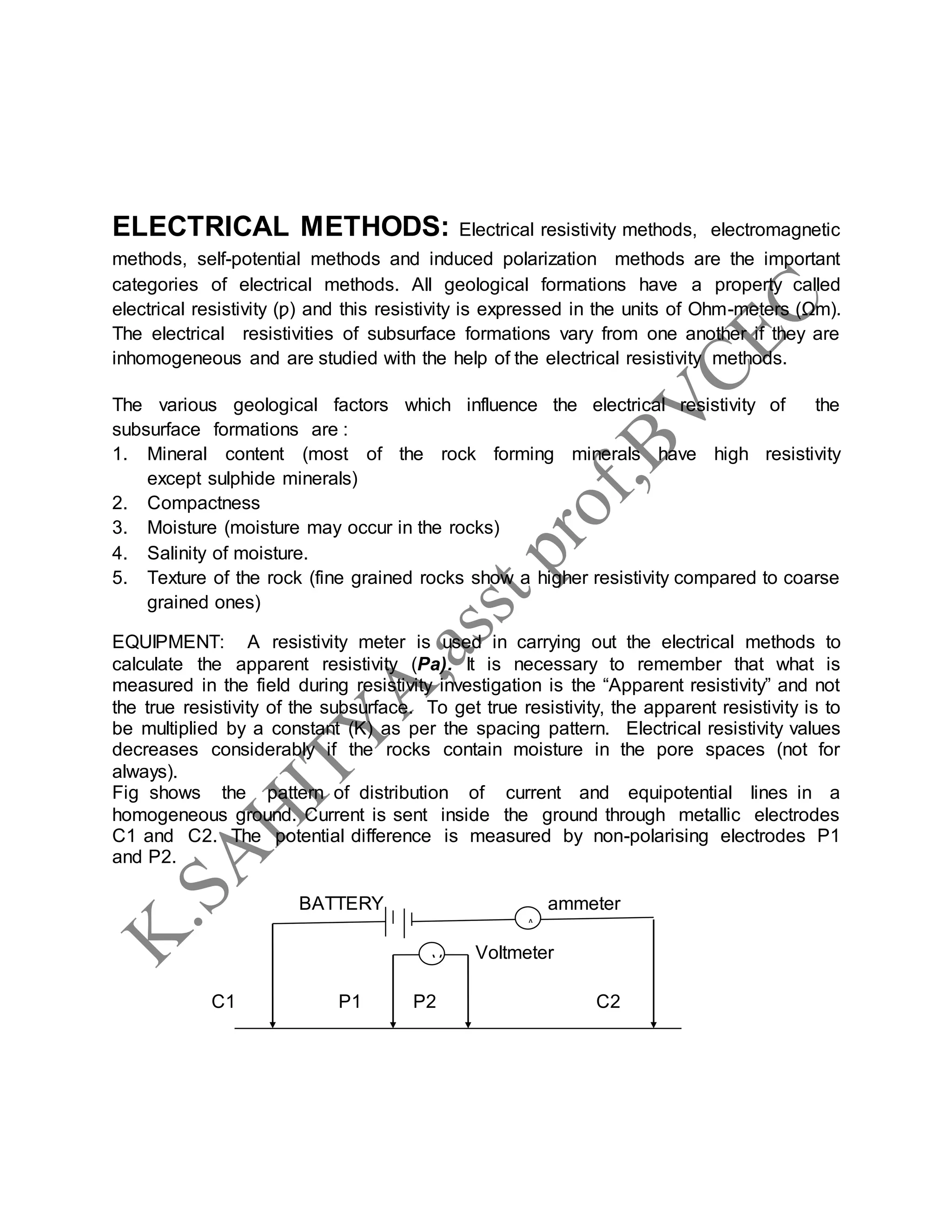 ELECTRICAL METHODS: Electrical resistivity methods, electromagnetic
methods, self-potential methods and induced polarization methods are the important
categories of electrical methods. All geological formations have a property called
electrical resistivity (ƿ) and this resistivity is expressed in the units of Ohm-meters (Ωm).
The electrical resistivities of subsurface formations vary from one another if they are
inhomogeneous and are studied with the help of the electrical resistivity methods.
The various geological factors which influence the electrical resistivity of the
subsurface formations are :
1. Mineral content (most of the rock forming minerals have high resistivity
except sulphide minerals)
2. Compactness
3. Moisture (moisture may occur in the rocks)
4. Salinity of moisture.
5. Texture of the rock (fine grained rocks show a higher resistivity compared to coarse
grained ones)
EQUIPMENT: A resistivity meter is used in carrying out the electrical methods to
calculate the apparent resistivity (Pa). It is necessary to remember that what is
measured in the field during resistivity investigation is the “Apparent resistivity” and not
the true resistivity of the subsurface. To get true resistivity, the apparent resistivity is to
be multiplied by a constant (K) as per the spacing pattern. Electrical resistivity values
decreases considerably if the rocks contain moisture in the pore spaces (not for
always).
Fig shows the pattern of distribution of current and equipotential lines in a
homogeneous ground. Current is sent inside the ground through metallic electrodes
C1 and C2. The potential difference is measured by non-polarising electrodes P1
and P2.
BATTERY ammeter
Voltmeter
C1 P1 P2 C2
A
V
 