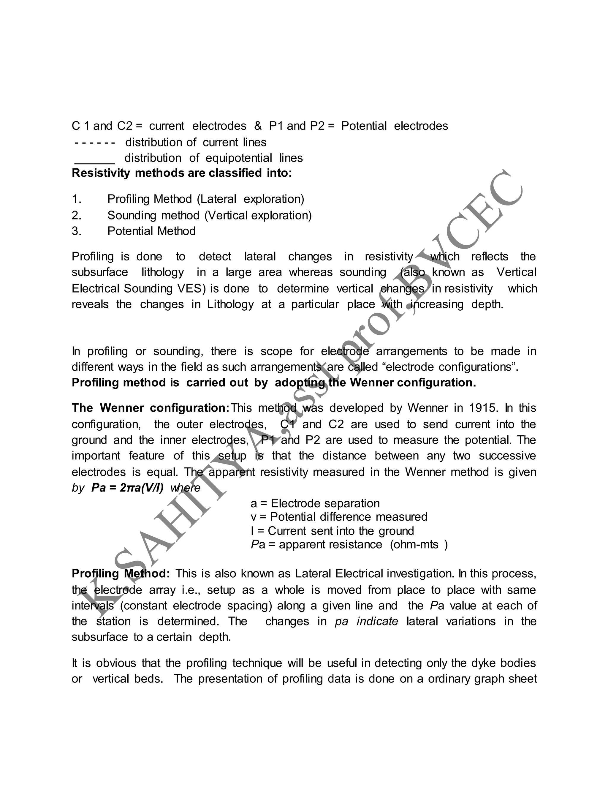 C 1 and C2 = current electrodes & P1 and P2 = Potential electrodes
- - - - - - distribution of current lines
______ distribution of equipotential lines
Resistivity methods are classified into:
1. Profiling Method (Lateral exploration)
2. Sounding method (Vertical exploration)
3. Potential Method
Profiling is done to detect lateral changes in resistivity which reflects the
subsurface lithology in a large area whereas sounding (also known as Vertical
Electrical Sounding VES) is done to determine vertical changes in resistivity which
reveals the changes in Lithology at a particular place with increasing depth.
In profiling or sounding, there is scope for electrode arrangements to be made in
different ways in the field as such arrangements are called “electrode configurations”.
Profiling method is carried out by adopting the Wenner configuration.
The Wenner configuration:This method was developed by Wenner in 1915. In this
configuration, the outer electrodes, C1 and C2 are used to send current into the
ground and the inner electrodes, P1 and P2 are used to measure the potential. The
important feature of this setup is that the distance between any two successive
electrodes is equal. The apparent resistivity measured in the Wenner method is given
by Pa = 2πa(V/I) where
a = Electrode separation
v = Potential difference measured
I = Current sent into the ground
Pa = apparent resistance (ohm-mts )
Profiling Method: This is also known as Lateral Electrical investigation. In this process,
the electrode array i.e., setup as a whole is moved from place to place with same
intervals (constant electrode spacing) along a given line and the Pa value at each of
the station is determined. The changes in pa indicate lateral variations in the
subsurface to a certain depth.
It is obvious that the profiling technique will be useful in detecting only the dyke bodies
or vertical beds. The presentation of profiling data is done on a ordinary graph sheet
 