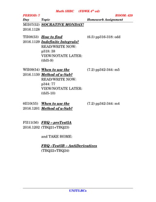Math 5HBC     (FDWK 4th
 ed)
PERIOD: 7 ROOM: 429
Day Topic Homework Assignment
MII07(52) SOCRATIVE MONDAY!
2016.1128
TII08(53) How      to      find (6.5) pp316­318: odd
2016.1129 Indefinite      Integrals?
READ/WRITE NOW:
p318: 38
VIEW/NOTATE LATER: 
(tbl5­9)
WII09(54) When      to      use      the  (7.2) pp342­344: m5
2016.1130 Method      of      u­Sub?
READ/WRITE NOW:
p344: 77
VIEW/NOTATE LATER:
(tbl5­10)
II10(55) When      to      use      the  (7.2) pp342­344: m4
2016.1201 Method      of      u­Sub?
FII11(56) FRQ    –    preTest5A
2016.1202 (TBQ21+TBQ23)
and TAKE HOME:
FRQ    –   Test5B    –    AntiDerivatives
(TBQ22+TBQ24)
UNIT5.BCs
 
