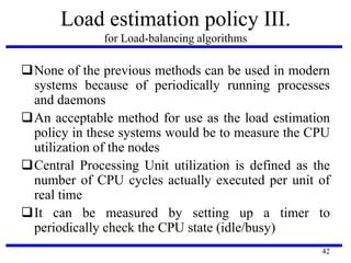 42
Load estimation policy III.
for Load-balancing algorithms
None of the previous methods can be used in modern
systems because of periodically running processes
and daemons
An acceptable method for use as the load estimation
policy in these systems would be to measure the CPU
utilization of the nodes
Central Processing Unit utilization is defined as the
number of CPU cycles actually executed per unit of
real time
It can be measured by setting up a timer to
periodically check the CPU state (idle/busy)
 
