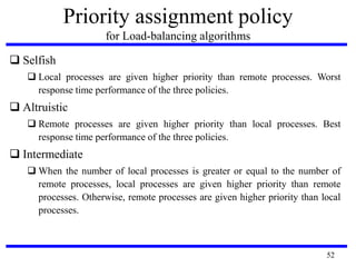 52
Priority assignment policy
for Load-balancing algorithms
 Selfish
 Local processes are given higher priority than remote processes. Worst
response time performance of the three policies.
 Altruistic
 Remote processes are given higher priority than local processes. Best
response time performance of the three policies.
 Intermediate
 When the number of local processes is greater or equal to the number of
remote processes, local processes are given higher priority than remote
processes. Otherwise, remote processes are given higher priority than local
processes.
 