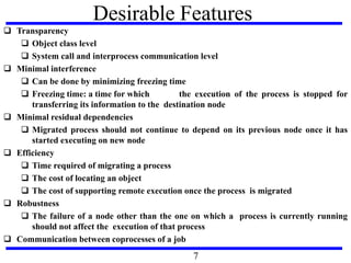 Desirable Features
 Transparency
 Object class level
 System call and interprocess communication level
 Minimal interference
 Can be done by minimizing freezing time
 Freezing time: a time for which the execution of the process is stopped for
transferring its information to the destination node
 Minimal residual dependencies
 Migrated process should not continue to depend on its previous node once it has
started executing on new node
 Efficiency
 Time required of migrating a process
 The cost of locating an object
 The cost of supporting remote execution once the process is migrated
 Robustness
 The failure of a node other than the one on which a process is currently running
should not affect the execution of that process
 Communication between coprocesses of a job
7
 