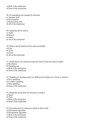 c) Both of the mentioned
d) None of the mentioned
48. Oversampling can completely eliminate
a) Aperture error
b) Non linearity
c) Quantization error
d) All of the mentioned
49. Sampling can be used in
a) Audio
b) Speech
c) Video
d) All of the mentioned
50. What is the bit depth used for audio recording?
a) 8 bit
b) 16 bit
c) 24 bit
d) All of the mentioned
51. Which factors are measured using the units of lines per picture height?
a) Resolution
b) Sampling rate
c) Both of the mentioned
d) None of the mentioned
52. Sampling of simultaneously two different but related wave-forms is called as
a) Over sampling
b) Complex sampling
c) Inter sampling
d) None of the mentioned
53. Sampling can be done for functions varying in
a) Space
b) Time
c) Both of the mentioned
d) None of the mentioned
54. Reconstruction of continuous signals is done using
a) Decimation algorithm
b) Interpolation algorithm
c) Both of the mentioned
d) None of the mentioned
 