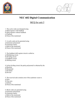 NEC 602 Digital Communication
MCQ for unit 5
1. The cyclic codes are designed using
a) Shift registers with feedback
b) Shift registers without feedback
c) Flipflops
d) None of the mentioned
2. A cyclic code can be generated using
a) Generator polynomial
b) Generator matrix
c) Both of the mentioned
d) None of the mentioned
3. The feedback shift register circuit is called as
a) Multiplying circuit
b) Dividing circuit
c) Feedback circuit
d) Shifting circuit
4. In the dividing circuit, the parity polynomial is obtained by the
a) Quotient
b) Remainder
c) Dividend
d) Divisor
5. The received code contains error if the syndrome vector is
a) Zero
b) Non zero
c) Infinity
d) None of the mentioned
6. Block codes are generated using
a) Generator polynomial
b) Generator matrix
c) Both of the mentioned
d) None of the mentioned
 