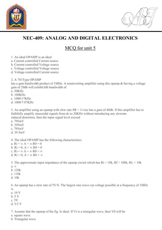 NEC-409: ANALOG AND DIGITAL ELECTRONICS
MCQ for unit 5
1. An ideal OPAMP is an ideal
a. Current controlled Current source
b. Current controlled Voltage source
c. Voltage controlled Voltage source
d. Voltage controlled Current source
2. A 741Type OPAMP
has a gain bandwidth product of 1MHz. A noninverting amplifier using this opamp & having a voltage
gain of 20db will exhibit3db bandwidth of
a. 50KHz
b. 100KHz
c. 1000/17KHz
d. 1000/7.07KHz
3. An amplifier using an opamp with slew rate SR = 1v/sec has a gain of 40db. If this amplifier has to
faithfully amplify sinusoidal signals from dc to 20KHz without introducing any slewrate
induced distortion, then the input signal level exceed
a. 795mV
b. 395mV
c. 795mV
d. 39.5mV
4. The ideal OPAMP has the following characteristics
a. Ri = ∞ A = ∞ R0 = 0
b. Ri = 0, A = ∞ R0 = 0
c. Ri = ∞ A = ∞ R0 = ∞
d. Ri = 0, A = ∞ R0 = ∞
5. The approximate input impedance of the opamp circuit which has Ri = 10k, Rf = 100k, RL = 10k
a. ∞
b. 120k
c. 110k
d. 10k
6. An opamp has a slew rate of 5V/S. The largest sine wave o/p voltage possible at a frequency of 1MHz
is
a. 10 V
b. 5 V
c. 5V
d. 5/2 V
7. Assume that the opamp of the fig. Is ideal. If Vi is a triangular wave, then V0 will be
a. square wave
b. Triangular wave
 