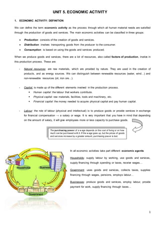 1
UNIT 5. ECONOMIC ACTIVITY
1. ECONOMIC ACTIVITY: DEFINITION
We can define the term economic activity as the process through which all human material needs are satisfied
through the production of goods and services. The main economic activities can be classified in three groups:
 Production: consists of the creation of goods and services.
 Distribution: involves transporting goods from the producer to the consumer.
 Consumption: is based on using the goods and services produced.
When we produce goods and services, there are a lot of resources, also called factors of production, involve in
this production process. These are:
- Natural resources: are raw materials, which are provided by nature. They are used in the creation of
products, and as energy sources. We can distinguish between renewable resources (water, wind…) and
non-renewable resources (oil, iron ore…).
- Capital: is made up of the different elements involved in the production process.
 Human capital: the labour that workers contribute.
 Physical capital: raw materials, facilities, tools and machinery, etc.
 Financial capital: the money needed to acquire physical capital and pay human capital.
- Labour: the role of labour (physical and intellectual) is to produce goods or provide services in exchange
for financial compensation → a salary or wage. It is very important that you have in mind that depending
on the amount of salary, it will give employees more or less capacity to purchase goods.
In all economic activities take part different economic agents:
Households: supply labour by working, use goods and services,
supply financing through spending or taxes, receive wages…
Government: uses goods and services, collects taxes, supplies
financing through wages, pensions, employs labour…
Businesses: produce goods and services, employ labour, provide
payment for work, supply financing through taxes…
The purchasing power of a w age depends on the cost of living or on how
much can be purchased w ith it. If the w age goes up, but the prices of goods
and services increase by a greater amount, purchasing pow er is lost.
 