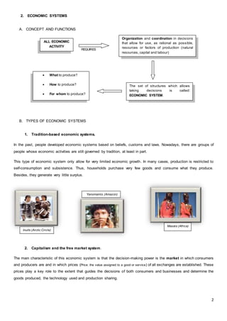 2
2. ECONOMIC SYSTEMS
A. CONCEPT AND FUNCTIONS
REQUIRES
B. TYPES OF ECONOMIC SYSTEMS
1. Tradition-based economic systems.
In the past, people developed economic systems based on beliefs, customs and laws. Nowadays, there are groups of
people whose economic activities are still governed by tradition, at least in part.
This type of economic system only allow for very limited economic growth. In many cases, production is restricted to
self-consumption and subsistence. Thus, households purchase very few goods and consume what they produce.
Besides, they generate very little surplus.
2. Capitalism and the free market system.
The main characteristic of this economic system is that the decision-making power is the market in which consumers
and producers are and in which prices (Price: the value assigned to a good or service) of all exchanges are established. These
prices play a key role to the extent that guides the decisions of both consumers and businesses and determine the
goods produced, the technology used and production sharing.
ALL ECONOMIC
ACTIVITY
Organization and coordination in decisions
that allow for use, as rational as possible,
resources or factors of production (natural
resources, capital and labour)
The set of structures which allows
taking decisions is called:
ECONOMIC SYSTEM.
 What to produce?
 How to produce?
 For whom to produce?
Yanomamis (Amazon)
Inuits (Arctic Circle)
Masáis (Africa)
 