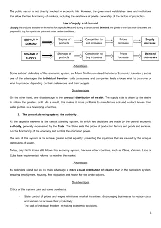 3
The public sector is not directly involved in economic life. However, the government establishes laws and institutions
that allow the free functioning of markets, including the existence of private ownership of the factors of production.
Law of supply and demand
(Supply: the products available on the market for a specific Price and during a certain period. Demand: the goods or services that consumers are
prepared to buy for a particular price and under certain conditions.)
Advantages
Some authors’ defenders of this economic system, as Adam Smith (considered the father of Economic Liberalism), set as
one of the advantages the individual freedom: both consumers and companies freely choose what to consume or
what to produce, depending on their preferences and their budgets.
Disadvantages
On the other hand, one disadvantage is the unequal distribution of wealth. The supply side is driven by the desire
to obtain the greatest profit. As a result, this makes it more profitable to manufacture coloured contact lenses than
water purifies in a developing countries.
3. The central planning system: the authority.
At the opposite extreme is the central planning system, in which key decisions are made by the central economic
authority, generally represented by the State. The State sets the prices of production factors and goods and services,
run the functioning of the economy and control the economic power.
The aim of this system is to achieve greater social equality, preventing the injustices that are caused by the unequal
distribution of wealth.
Today, only North Korea still follows this economy system, because other countries, such as China, Vietnam, Laos or
Cuba have implemented reforms to redefine the market.
Advantages
Its defenders stand out as its main advantage a more equal distribution of income than in the capitalism system,
ensuring employment, housing, free education and health for the whole society.
Disadvantages
Critics of this system point out some drawbacks:
- State control of prices and wages eliminates market incentives, discouraging businesses to reduce costs
and workers to increase their productivity.
- The lack of individual freedom in making economic decisions.
SUPPLY >
DEMAND
DEMAND >
SUPPLY
Surplus of
products
Prices
decrease
Competition to
sell increases
Shortage of
products
Competition to
buy increases
Prices
increase
Supply
decrease
s
Demand
decreases
 