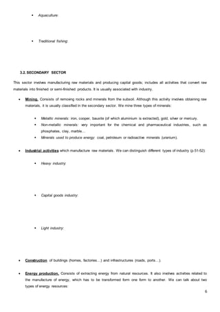6
 Aquaculture:
 Traditional fishing:
3.2. SECONDARY SECTOR
This sector involves manufacturing raw materials and producing capital goods; includes all activities that convert raw
materials into finished or semi-finished products. It is usually associated with industry.
 Mining. Consists of removing rocks and minerals from the subsoil. Although this activity involves obtaining raw
materials, it is usually classified in the secondary sector. We mine three types of minerals:
 Metallic minerals: iron, cooper, bauxite (of which aluminium is extracted), gold, silver or mercury.
 Non-metallic minerals: very important for the chemical and pharmaceutical industries, such as
phosphates, clay, marble…
 Minerals used to produce energy: coal, petroleum or radioactive minerals (uranium).
 Industrial activities which manufacture raw materials. We can distinguish different types of industry (p.51-52):
 Heavy industry:
 Capital goods industry:
 Light industry:
 Construction of buildings (homes, factories…) and infrastructures (roads, ports…).
 Energy production. Consists of extracting energy from natural resources. It also involves activities related to
the manufacture of energy, which has to be transformed form one form to another. We can talk about two
types of energy resources:
 