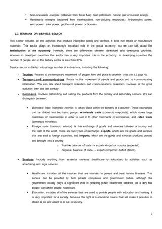 7
 Non-renewable energies (obtained from fossil fuel): coal, petroleum, natural gas or nuclear energy.
 Renewable energies (obtained from inexhaustible, non-polluting resources): hydroelectric power,
wind power, solar power, geothermal power or biomass.
3.3. TERTIARY OR SERVICE SECTOR
This sector includes all the activities that produce intangible goods and services. It does not create or manufacture
materials. This sector plays an increasingly important role in the global economy, so we can talk about the
tertiarisation of the economy. However, there are differences between developed and developing countries:
whereas in developed countries this sector has a very important role in the economy, in developing countries the
number of people who in the tertiary sector is less than 30%.
Service sector is divided into a large number of subsectors, including the following:
 Tourism. Relates to the temporary movement of people from one place to another (read point 5.2, page 76).
 Transport and communications. Relate to the movement of people and goods and to communicating
information. We can talk about transport revolution and communications revolution, because of the great
evolution over the last century.
 Commerce. Involves distributing and selling the products from the primary and secondary sectors. We can
distinguish between:
 Domestic trade (comercio interior): it takes place within the borders of a country. These exchanges
can be divided into two basic groups: wholesale trade (comercio mayorista), which moves large
quantities of merchandise in order to sell it to other merchants or companies, and retail trade
(comercio minorista).
 Foreign trade (comercio exterior): is the exchange of goods and services between a country and
the rest of the world. There are two types of exchange: exports, which are the goods and services
that are sold to foreign countries, and imports, which are the goods and services produced abroad
and brought into a country.
o Positive balance of trade → exports>imports= surplus (superávit).
o Negative balance of trade → exports<imports= deficit (déficit).
 Services. Include anything from essential services (healthcare or education) to activities such as
advertising and legal services.
 Healthcare: includes all the services that are intended to prevent and treat human illnesses. This
service can be provided by both private companies and government bodies, although the
government usually plays a significant role in providing public healthcare services, as a very few
people can afford private healthcare.
 Education: includes all of the services that are used to provide people with education and training. It
is very important for a society, because the right of n education means that will make it possible to
obtain a job and adapt to or live in society.
 